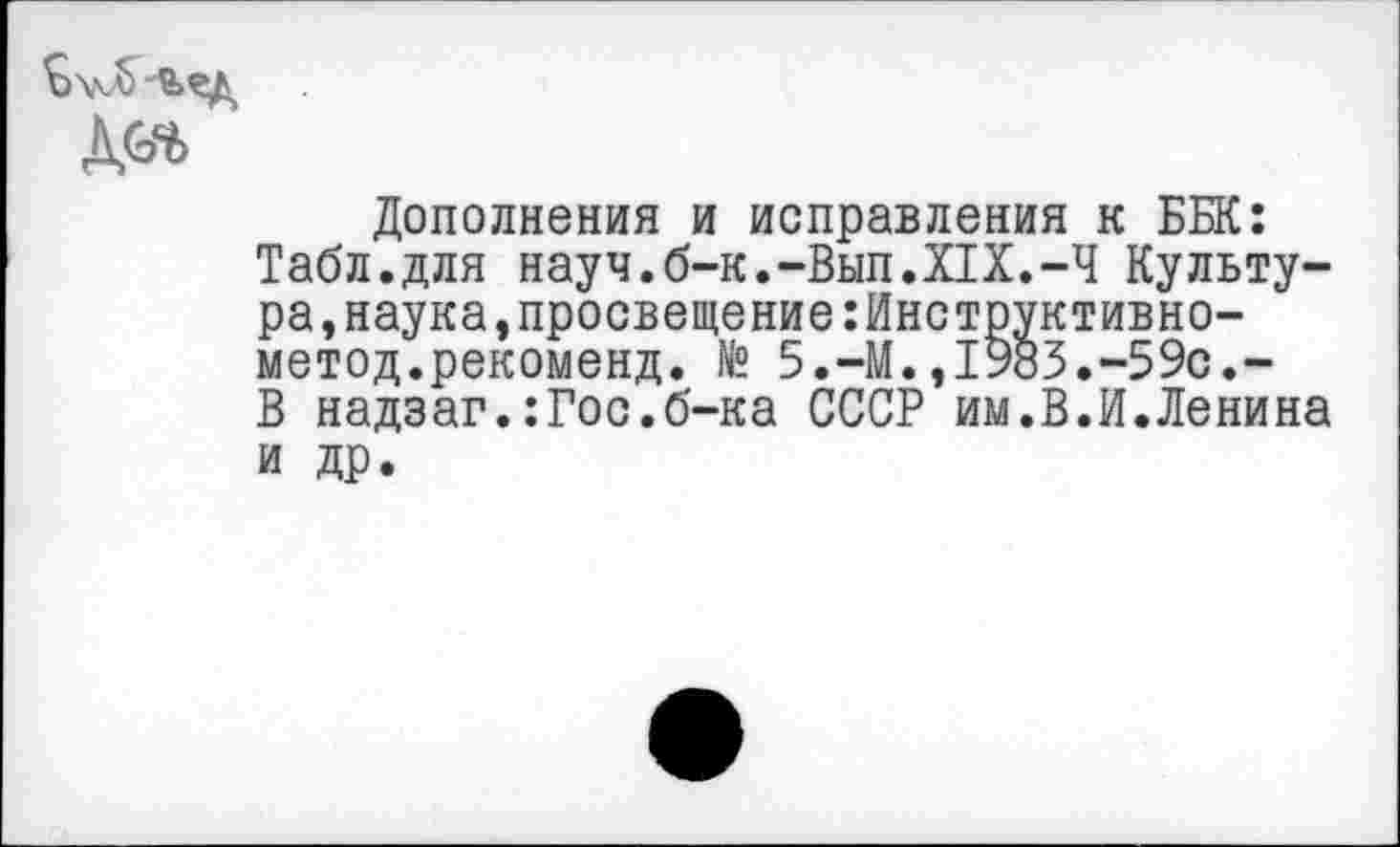 ﻿Дополнения и исправления к ББК: Табл.для науч.б-к.-Вып.XIX.-Ч Культура, наука, просвещение :Инструктивно-метод.рекоменд. № 5.-М.,1983.-59с.-В надзаг.:Гос.б-ка СССР им.В.И.Ленина и др.